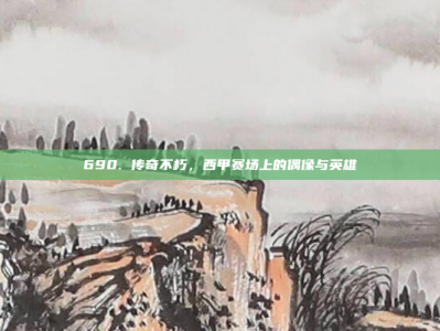 690. 传奇不朽，西甲赛场上的偶像与英雄