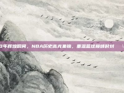 60年辉煌瞬间，NBA历史高光集锦，重温篮球巅峰时刻📽️⭐