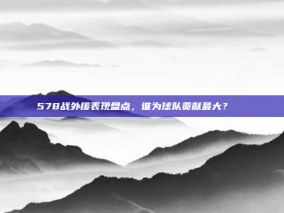 578战外援表现盘点，谁为球队贡献最大？🌏