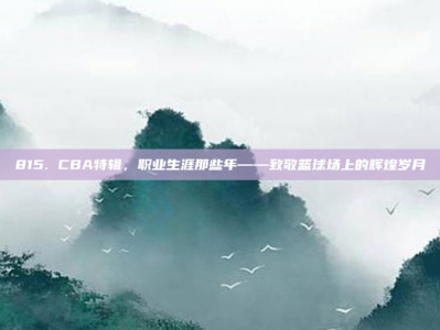 815. CBA特辑，职业生涯那些年——致敬篮球场上的辉煌岁月