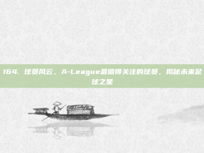 164. 球员风云，A-League最值得关注的球员，揭秘未来足球之星