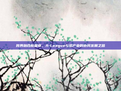 跨界融合新篇章，A-League与多产业的协同发展之路