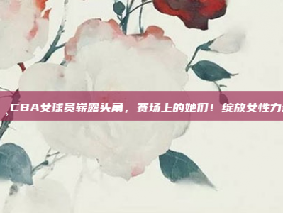 🌸CBA女球员崭露头角，赛场上的她们！绽放女性力量！