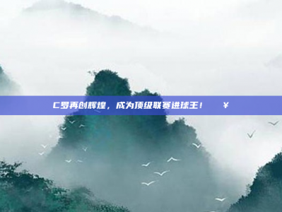 C罗再创辉煌，成为顶级联赛进球王！🔥