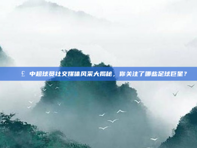 📣 中超球员社交媒体风采大揭秘，你关注了哪些足球巨星？