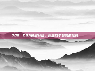 703. CBA数据分析，揭秘效率最高的球员📊