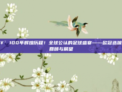 🥳 100年辉煌历程！全球公认的足球盛宴——欧冠选拔赛回顾与展望