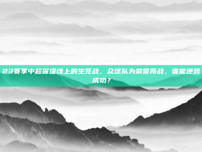 23赛季中超保级线上的生死战，众球队为荣誉而战，谁能逆袭成功？