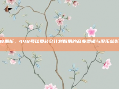 深度解析，449号球员转会计划背后的商业逻辑与俱乐部影响📈🔄