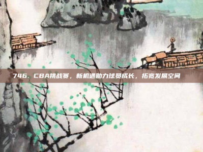 746. CBA挑战赛，新机遇助力球员成长，拓宽发展空间🆕