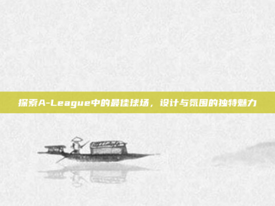 探索A-League中的最佳球场，设计与氛围的独特魅力