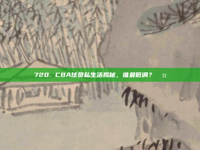 720. CBA球员私生活揭秘，谁最低调？🤐