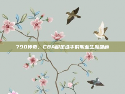 798传奇，CBA明星选手的职业生涯回顾