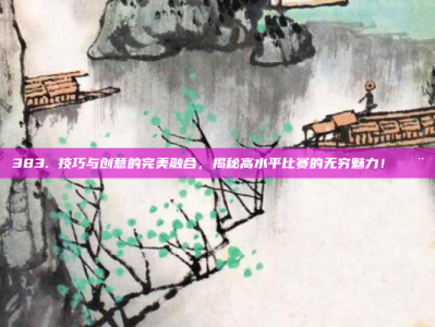 383. 技巧与创意的完美融合，揭秘高水平比赛的无穷魅力！🎨