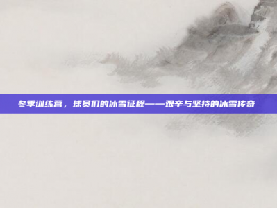 冬季训练营，球员们的冰雪征程——艰辛与坚持的冰雪传奇❄️