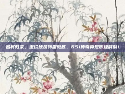 名将归来，退役球员转型教练，651传奇再现辉煌时刻！