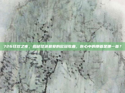 726狂欢之夜，揭秘球迷最爱的欧冠歌曲，你心中的那首是哪一首？