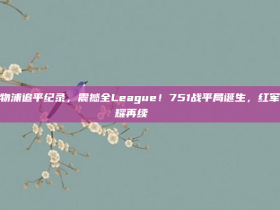 利物浦追平纪录，震撼全League！751战平局诞生，红军荣耀再续🎊