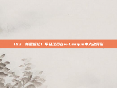 103. 新星崛起！年轻球员在A-League中大放异彩✨