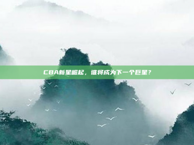 CBA新星崛起，谁将成为下一个巨星？