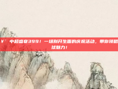 🥳 中超盛宴399！一场别开生面的庆祝活动，带你领略足球魅力！