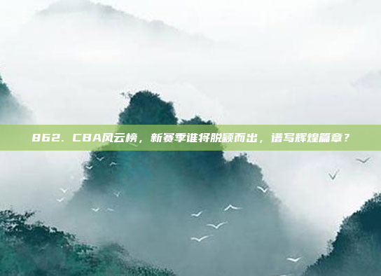 862. CBA风云榜，新赛季谁将脱颖而出，谱写辉煌篇章？