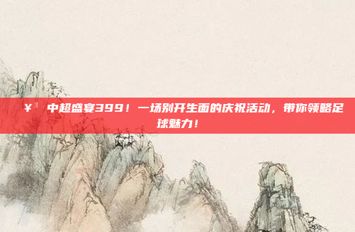 🥳 中超盛宴399！一场别开生面的庆祝活动，带你领略足球魅力！