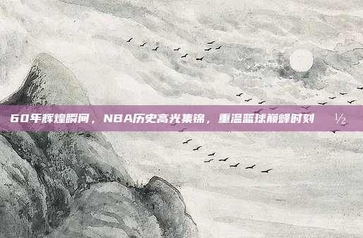 60年辉煌瞬间，NBA历史高光集锦，重温篮球巅峰时刻📽️⭐