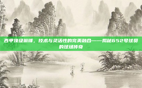 西甲顶级前锋，技术与灵活性的完美融合——揭秘652号球员的球场传奇