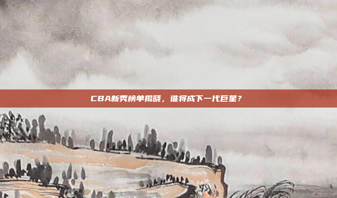 CBA新秀榜单揭晓，谁将成下一代巨星？✨