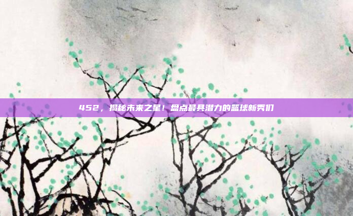 452，揭秘未来之星！盘点最具潜力的篮球新秀们