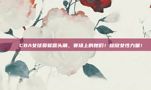 🌸CBA女球员崭露头角，赛场上的她们！绽放女性力量！