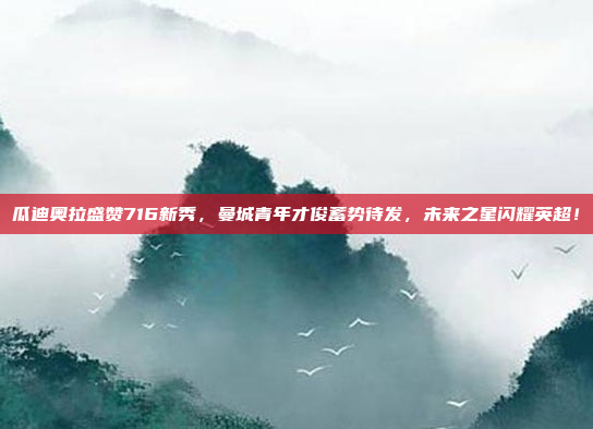 瓜迪奥拉盛赞716新秀，曼城青年才俊蓄势待发，未来之星闪耀英超！