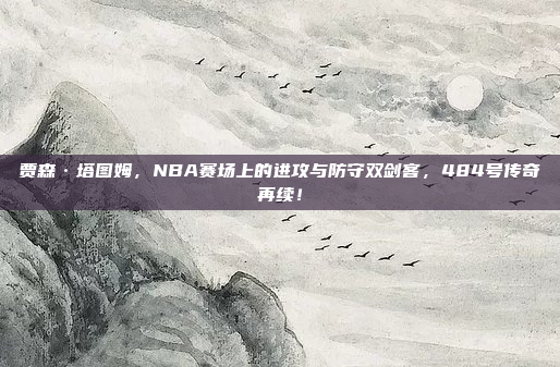 贾森·塔图姆，NBA赛场上的进攻与防守双剑客，484号传奇再续！