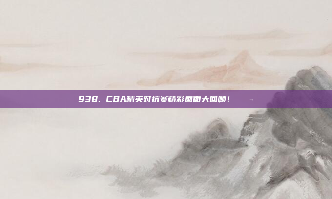 938. CBA精英对抗赛精彩画面大回顾！🎬