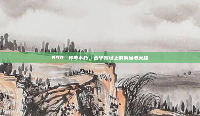 690. 传奇不朽，西甲赛场上的偶像与英雄