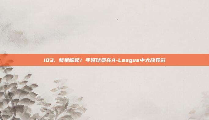 103. 新星崛起！年轻球员在A-League中大放异彩✨