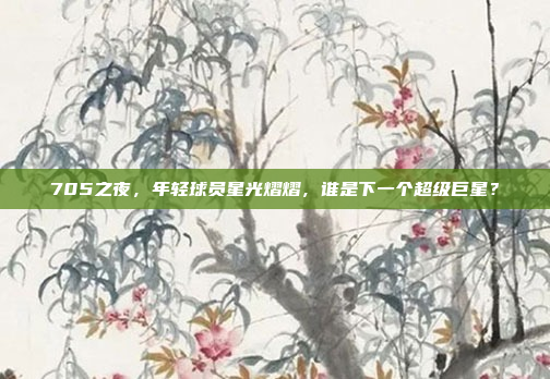 705之夜，年轻球员星光熠熠，谁是下一个超级巨星？