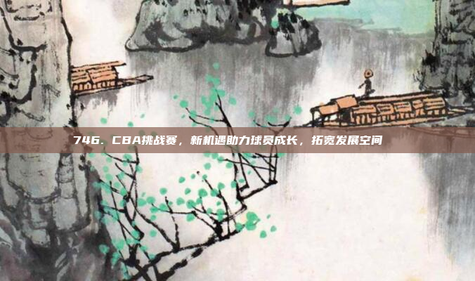 746. CBA挑战赛，新机遇助力球员成长，拓宽发展空间🆕