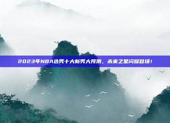 2023年NBA选秀十大新秀大预测，未来之星闪耀登场！