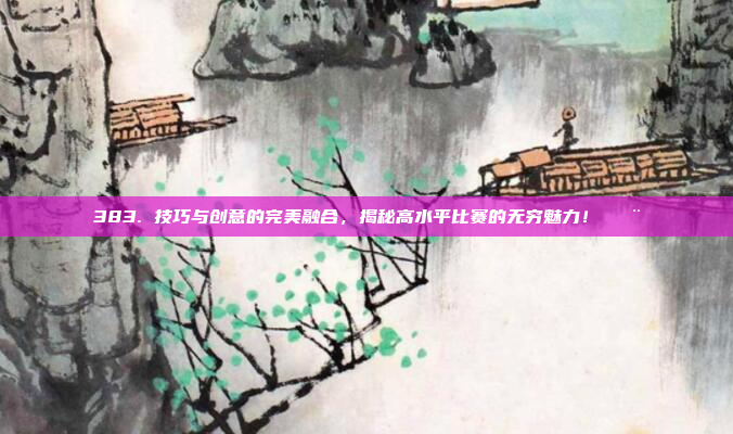 383. 技巧与创意的完美融合，揭秘高水平比赛的无穷魅力！🎨