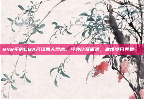 948年的CBA名场面大盘点，经典比赛重温，激情岁月再现🎉