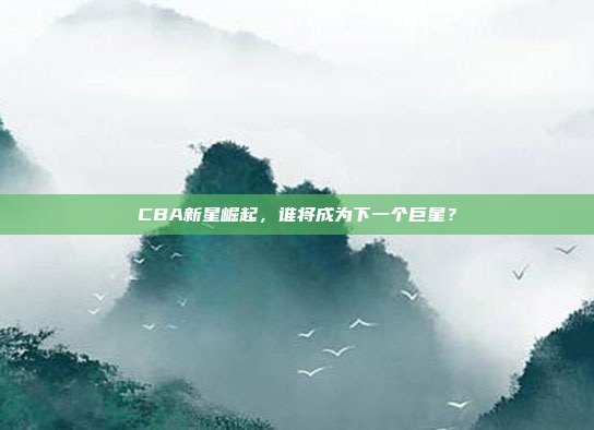 CBA新星崛起，谁将成为下一个巨星？