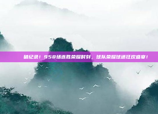 🎉 破纪录！958场连胜荣耀时刻，球队荣耀球迷狂欢盛宴！