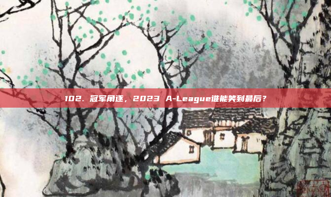 102. 冠军角逐，2023 A-League谁能笑到最后？