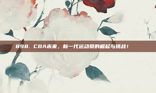 898. CBA未来，新一代运动员的崛起与挑战！🚀